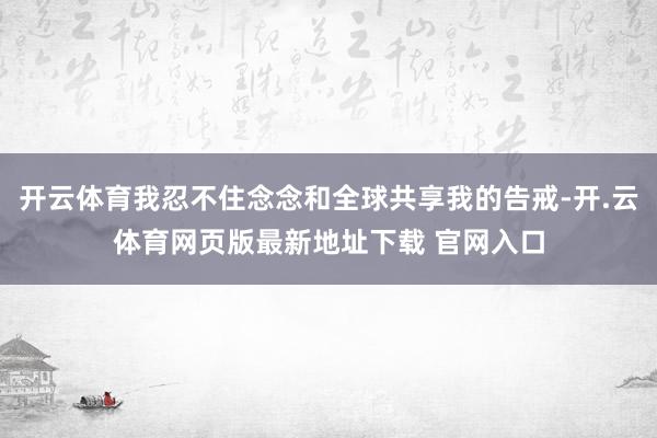 开云体育我忍不住念念和全球共享我的告戒-开.云体育网页版最新地址下载 官网入口