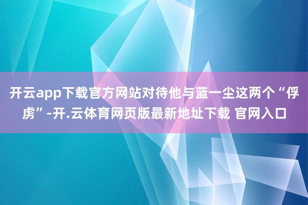 开云app下载官方网站对待他与蓝一尘这两个“俘虏”-开.云体育网页版最新地址下载 官网入口