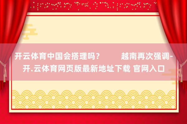 开云体育中国会搭理吗? 越南再次强调-开.云体育网页版最新地址下载 官网入口