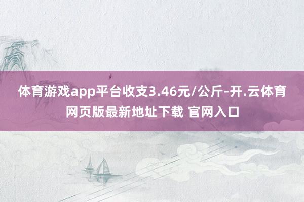 体育游戏app平台收支3.46元/公斤-开.云体育网页版最新地址下载 官网入口
