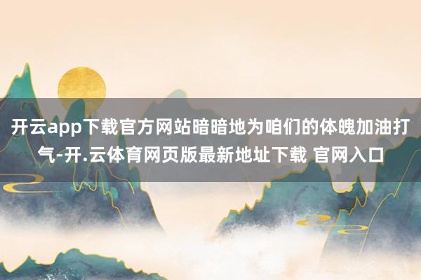 开云app下载官方网站暗暗地为咱们的体魄加油打气-开.云体育网页版最新地址下载 官网入口