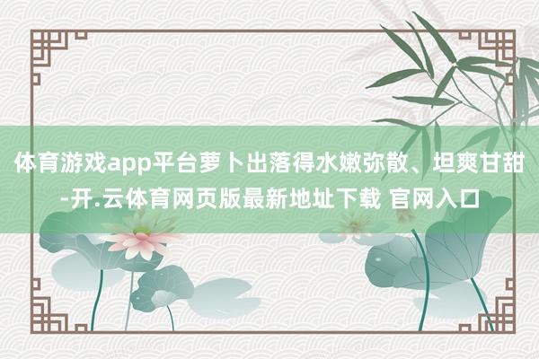 体育游戏app平台萝卜出落得水嫩弥散、坦爽甘甜-开.云体育网页版最新地址下载 官网入口