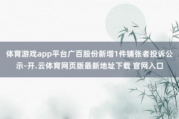 体育游戏app平台广百股份新增1件铺张者投诉公示-开.云体育网页版最新地址下载 官网入口