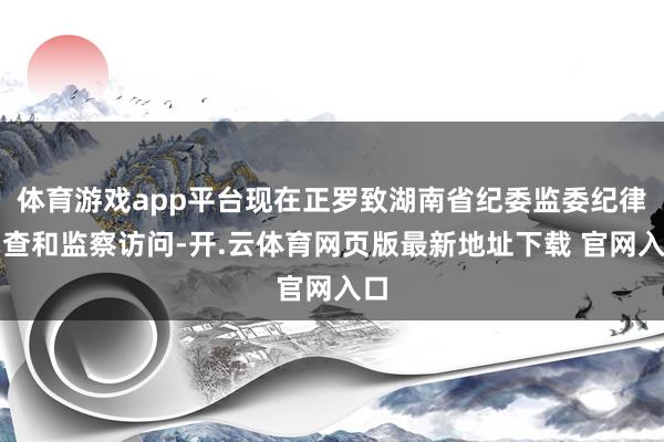 体育游戏app平台现在正罗致湖南省纪委监委纪律审查和监察访问-开.云体育网页版最新地址下载 官网入口