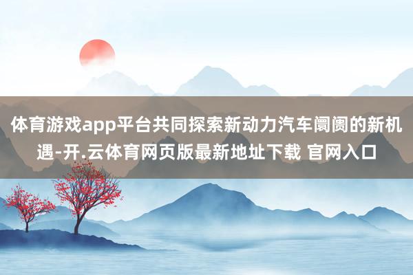 体育游戏app平台共同探索新动力汽车阛阓的新机遇-开.云体育网页版最新地址下载 官网入口