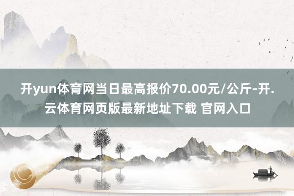 开yun体育网当日最高报价70.00元/公斤-开.云体育网页版最新地址下载 官网入口