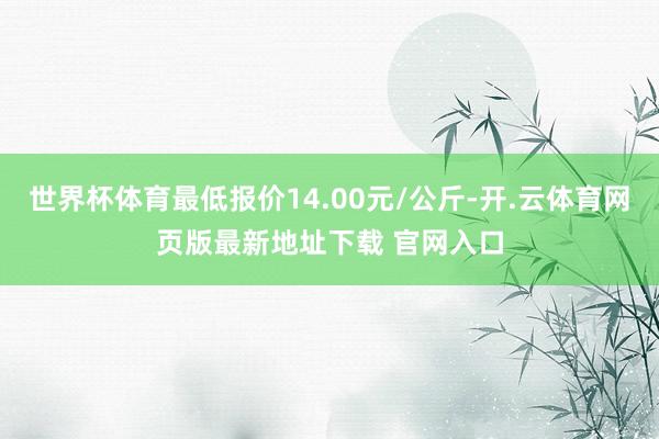 世界杯体育最低报价14.00元/公斤-开.云体育网页版最新地址下载 官网入口