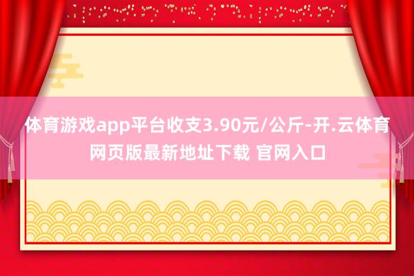 体育游戏app平台收支3.90元/公斤-开.云体育网页版最新地址下载 官网入口