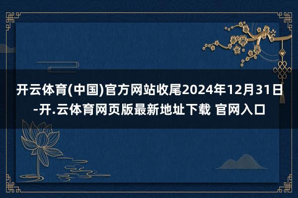 开云体育(中国)官方网站收尾2024年12月31日-开.云体育网页版最新地址下载 官网入口