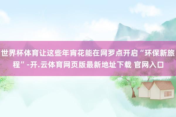 世界杯体育让这些年宵花能在网罗点开启“环保新旅程”-开.云体育网页版最新地址下载 官网入口