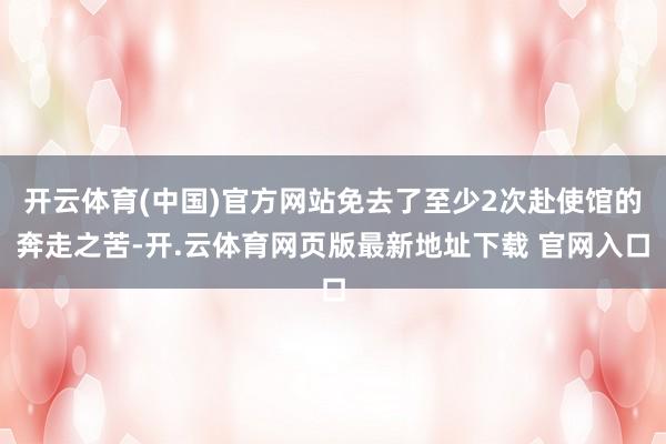 开云体育(中国)官方网站免去了至少2次赴使馆的奔走之苦-开.云体育网页版最新地址下载 官网入口