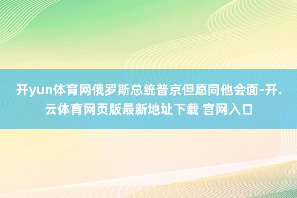 开yun体育网俄罗斯总统普京但愿同他会面-开.云体育网页版最新地址下载 官网入口