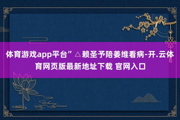 体育游戏app平台”△赖圣予陪姜维看病-开.云体育网页版最新地址下载 官网入口