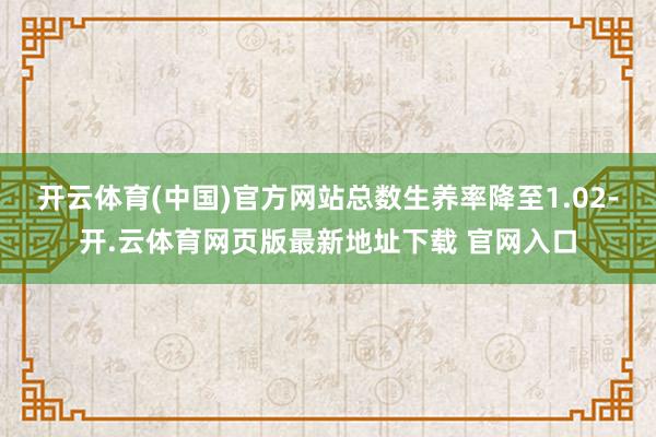 开云体育(中国)官方网站总数生养率降至1.02-开.云体育网页版最新地址下载 官网入口