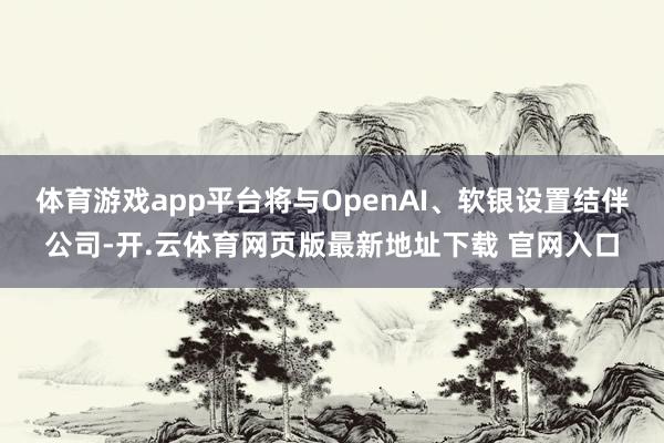 体育游戏app平台将与OpenAI、软银设置结伴公司-开.云体育网页版最新地址下载 官网入口