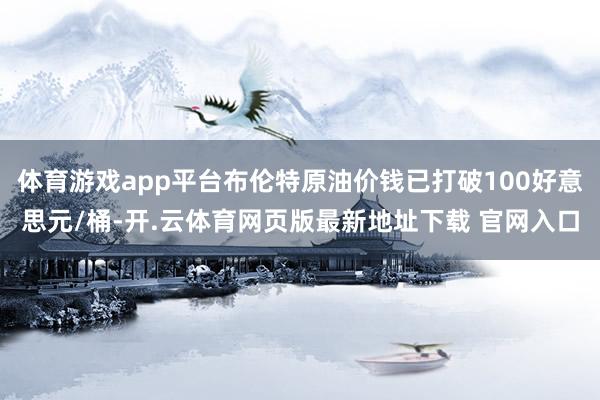 体育游戏app平台布伦特原油价钱已打破100好意思元/桶-开.云体育网页版最新地址下载 官网入口