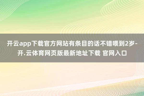 开云app下载官方网站有条目的话不错喂到2岁-开.云体育网页版最新地址下载 官网入口