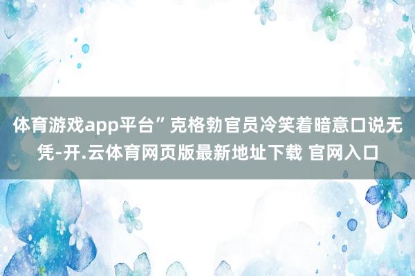 体育游戏app平台”克格勃官员冷笑着暗意口说无凭-开.云体育网页版最新地址下载 官网入口