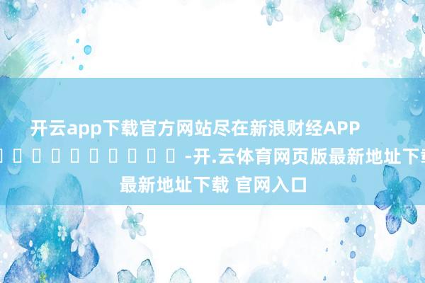 开云app下载官方网站尽在新浪财经APP            													-开.云体育网页版最新地址下载 官网入口