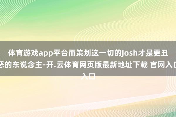体育游戏app平台而策划这一切的Josh才是更丑恶的东说念主-开.云体育网页版最新地址下载 官网入口