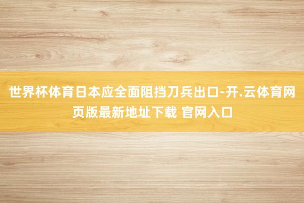 世界杯体育日本应全面阻挡刀兵出口-开.云体育网页版最新地址下载 官网入口