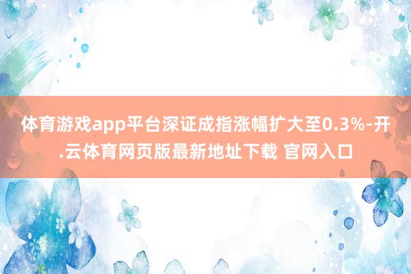 体育游戏app平台深证成指涨幅扩大至0.3%-开.云体育网页版最新地址下载 官网入口