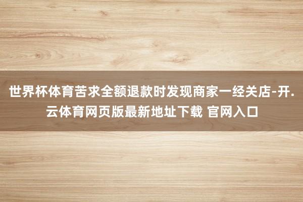 世界杯体育苦求全额退款时发现商家一经关店-开.云体育网页版最新地址下载 官网入口