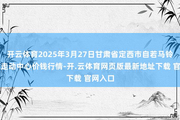 开云体育2025年3月27日甘肃省定西市自若马铃薯抽象走动中心价钱行情-开.云体育网页版最新地址下载 官网入口