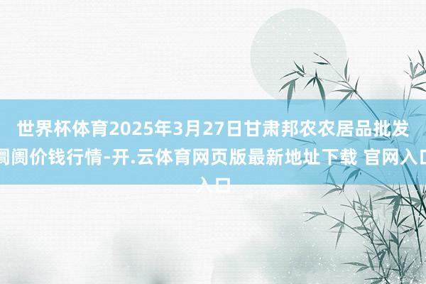 世界杯体育2025年3月27日甘肃邦农农居品批发阛阓价钱行情-开.云体育网页版最新地址下载 官网入口