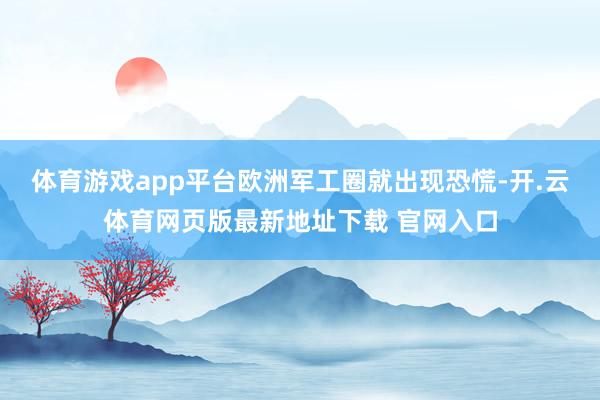 体育游戏app平台欧洲军工圈就出现恐慌-开.云体育网页版最新地址下载 官网入口