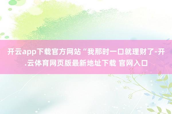 开云app下载官方网站“我那时一口就理财了-开.云体育网页版最新地址下载 官网入口