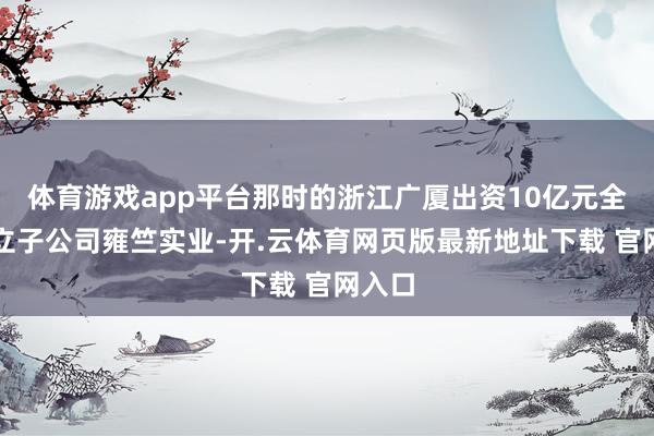 体育游戏app平台那时的浙江广厦出资10亿元全资成立子公司雍竺实业-开.云体育网页版最新地址下载 官网入口