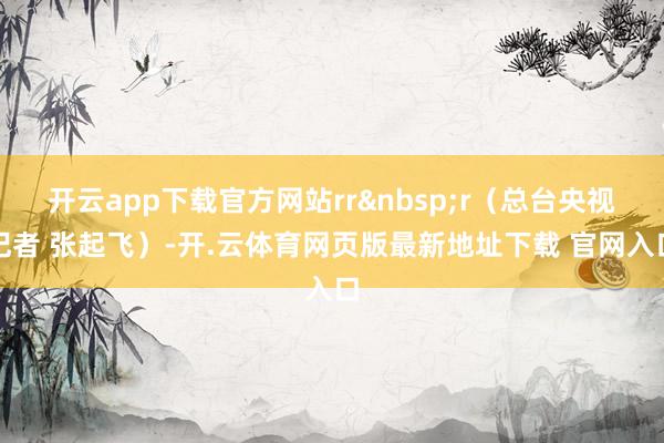 开云app下载官方网站rr&nbsp;r（总台央视记者 张起飞）-开.云体育网页版最新地址下载 官网入口