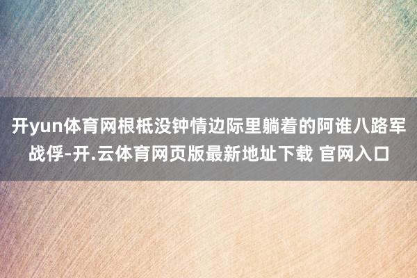 开yun体育网根柢没钟情边际里躺着的阿谁八路军战俘-开.云体育网页版最新地址下载 官网入口