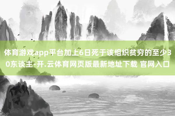 体育游戏app平台加上6日死于该组织贫穷的至少30东谈主-开.云体育网页版最新地址下载 官网入口