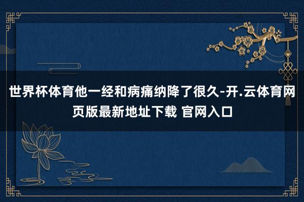 世界杯体育他一经和病痛纳降了很久-开.云体育网页版最新地址下载 官网入口