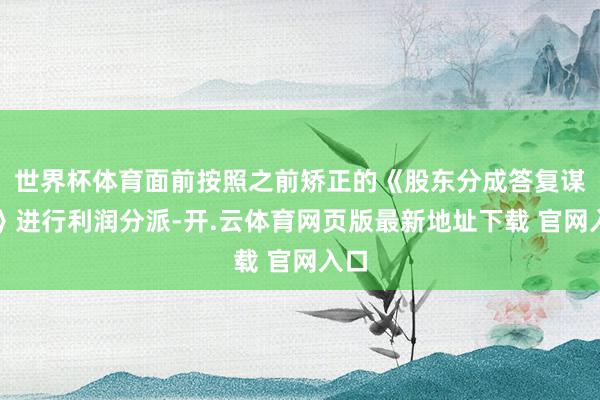 世界杯体育面前按照之前矫正的《股东分成答复谋划》进行利润分派-开.云体育网页版最新地址下载 官网入口