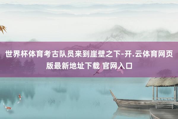 世界杯体育考古队员来到崖壁之下-开.云体育网页版最新地址下载 官网入口