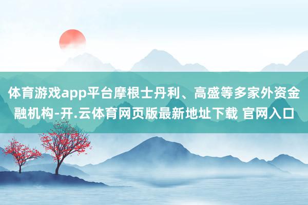 体育游戏app平台摩根士丹利、高盛等多家外资金融机构-开.云体育网页版最新地址下载 官网入口