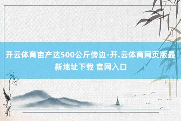 开云体育亩产达500公斤傍边-开.云体育网页版最新地址下载 官网入口