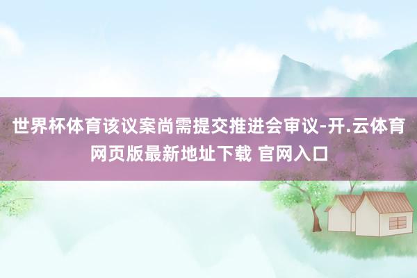 世界杯体育该议案尚需提交推进会审议-开.云体育网页版最新地址下载 官网入口