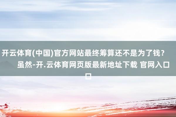 开云体育(中国)官方网站最终筹算还不是为了钱？        虽然-开.云体育网页版最新地址下载 官网入口