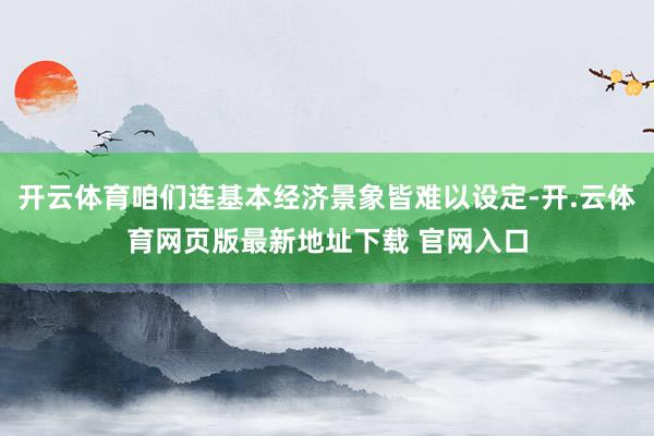 开云体育咱们连基本经济景象皆难以设定-开.云体育网页版最新地址下载 官网入口