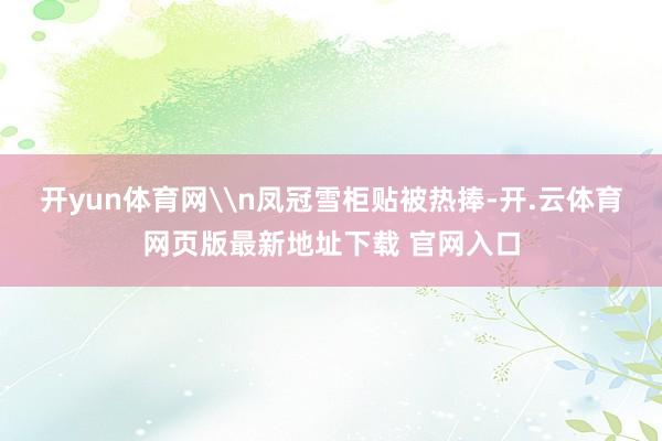 开yun体育网\n凤冠雪柜贴被热捧-开.云体育网页版最新地址下载 官网入口