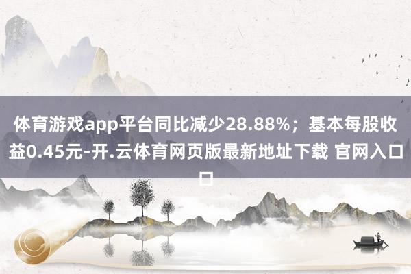 体育游戏app平台同比减少28.88%；基本每股收益0.45元-开.云体育网页版最新地址下载 官网入口