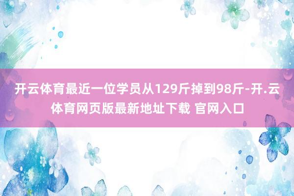 开云体育最近一位学员从129斤掉到98斤-开.云体育网页版最新地址下载 官网入口