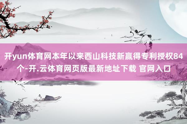 开yun体育网本年以来西山科技新赢得专利授权84个-开.云体育网页版最新地址下载 官网入口