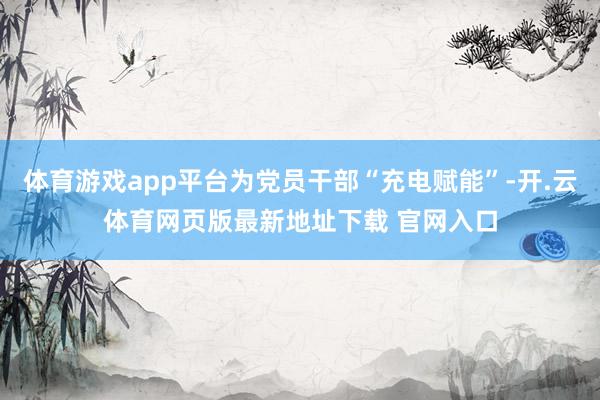 体育游戏app平台为党员干部“充电赋能”-开.云体育网页版最新地址下载 官网入口