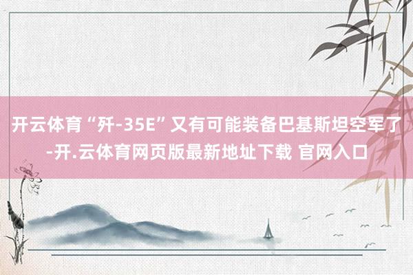 开云体育“歼-35E”又有可能装备巴基斯坦空军了-开.云体育网页版最新地址下载 官网入口