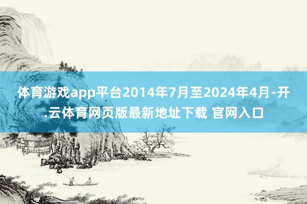 体育游戏app平台2014年7月至2024年4月-开.云体育网页版最新地址下载 官网入口